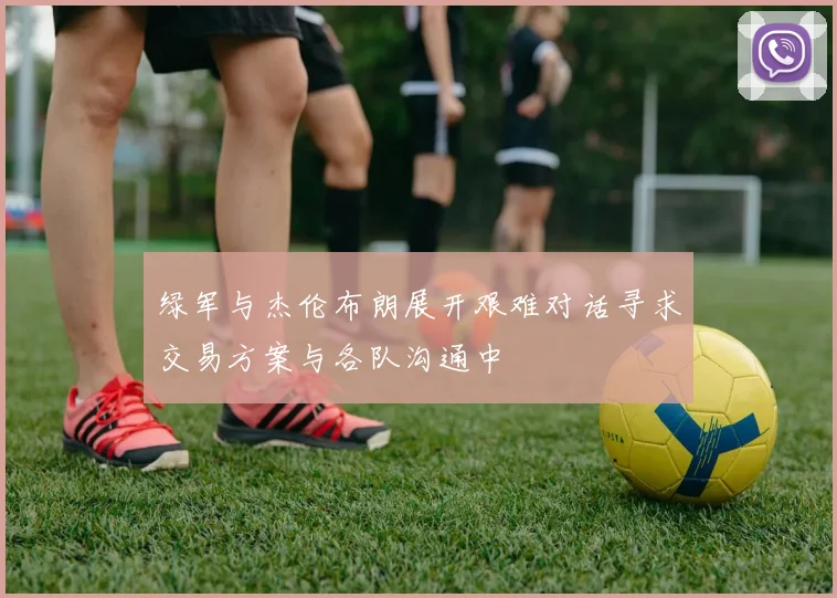 绿军与杰伦布朗展开艰难对话寻求交易方案与各队沟通中