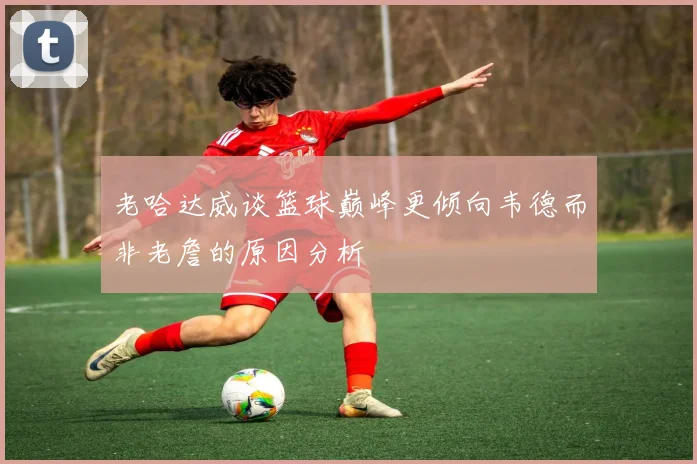 老哈达威谈篮球巅峰更倾向韦德而非老詹的原因分析