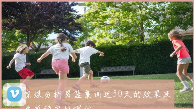 京媒分析男篮集训近50天的效果及名单稳定性探讨