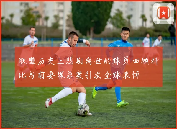联盟历史上悲剧离世的球员回顾科比与前妻谋杀案引发全球哀悼