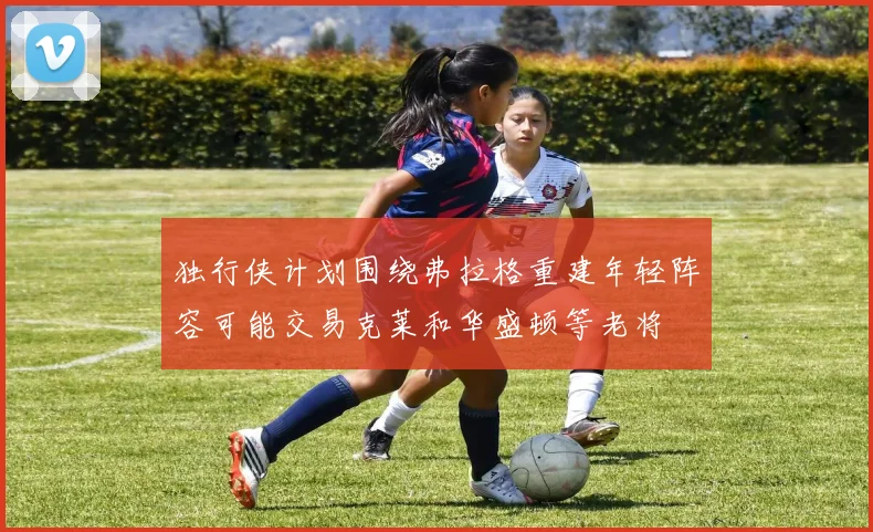 独行侠计划围绕弗拉格重建年轻阵容可能交易克莱和华盛顿等老将