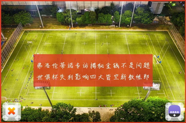 弗洛伦蒂诺专访揭秘金钱不是问题世俱杯失利影响四大皆空新教练即将到来
