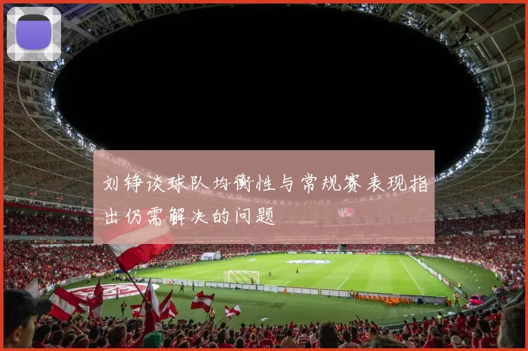 刘铮谈球队均衡性与常规赛表现指出仍需解决的问题