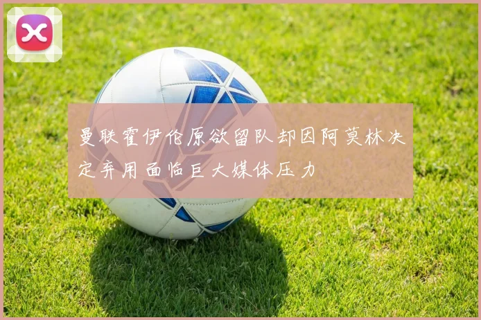 曼联霍伊伦原欲留队却因阿莫林决定弃用面临巨大媒体压力