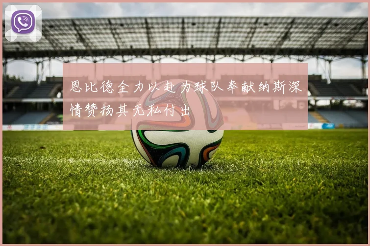 恩比德全力以赴为球队奉献纳斯深情赞扬其无私付出