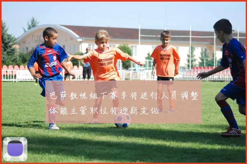 巴萨教练组下赛季将进行人员调整体能主管职位将迎新变化